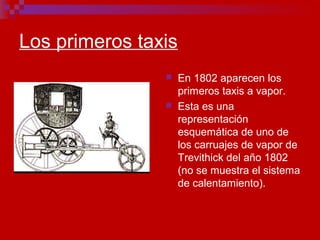 Los primeros taxis
 En 1802 aparecen los
primeros taxis a vapor.
 Esta es una
representación
esquemática de uno de
los carruajes de vapor de
Trevithick del año 1802
(no se muestra el sistema
de calentamiento).
 