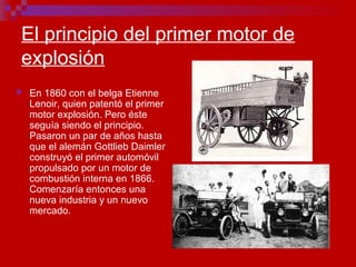 El principio del primer motor de
explosión
 En 1860 con el belga Etienne
Lenoir, quien patentó el primer
motor explosión. Pero éste
seguía siendo el principio.
Pasaron un par de años hasta
que el alemán Gottlieb Daimler
construyó el primer automóvil
propulsado por un motor de
combustión interna en 1866.
Comenzaría entonces una
nueva industria y un nuevo
mercado.
 