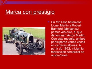 Marca con prestigio
 En 1914 los británicos
Lionel Martin y Robert
Bamford fabrican su
primer vehículo, al que
denominan Aston Martin.
Con este modelo, ambos
participaron varias veces
en carreras alpinas. A
partir de 1922, inician la
fabricación comercial de
automóviles.
 