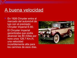 A buena velocidad
 En 1926 Chrysler entra al
mercado del automóvil de
lujo con el premiado
Chrysler Imperial E-80.
El Chrysler Imperial
garantizaba que podía
alcanzar las 80 millas por
hora unos 128.7 Km./h,
una velocidad
increíblemente alta para
los caminos de esos días.
 
