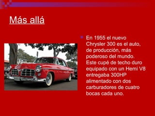 Más allá
 En 1955 el nuevo
Chrysler 300 es el auto,
de producción, más
poderoso del mundo.
Este cupé de techo duro
equipado con un Hemi V8
entregaba 300HP
alimentado con dos
carburadores de cuatro
bocas cada uno.
 