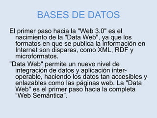 BASES DE DATOS
El primer paso hacia la "Web 3.0" es el
nacimiento de la "Data Web", ya que los
formatos en que se publica la información en
Internet son dispares, como XML, RDF y
microformatos.
"Data Web" permite un nuevo nivel de
integración de datos y aplicación inter-
operable, haciendo los datos tan accesibles y
enlazables como las páginas web. La "Data
Web" es el primer paso hacia la completa
“Web Semántica”.
 