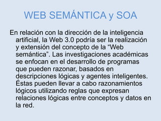 WEB SEMÁNTICA y SOA
En relación con la dirección de la inteligencia
artificial, la Web 3.0 podría ser la realización
y extensión del concepto de la “Web
semántica”. Las investigaciones académicas
se enfocan en el desarrollo de programas
que pueden razonar, basados en
descripciones lógicas y agentes inteligentes.
Éstas pueden llevar a cabo razonamientos
lógicos utilizando reglas que expresan
relaciones lógicas entre conceptos y datos en
la red.
 