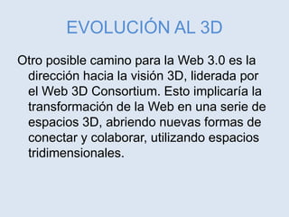 EVOLUCIÓN AL 3D
Otro posible camino para la Web 3.0 es la
dirección hacia la visión 3D, liderada por
el Web 3D Consortium. Esto implicaría la
transformación de la Web en una serie de
espacios 3D, abriendo nuevas formas de
conectar y colaborar, utilizando espacios
tridimensionales.
 