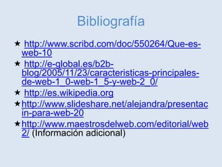 Bibliografía
 http://www.scribd.com/doc/550264/Que-es-
web-10
 http://e-global.es/b2b-
blog/2005/11/23/caracteristicas-principales-
de-web-1_0-web-1_5-y-web-2_0/
 http://es.wikipedia.org
http://www.slideshare.net/alejandra/presentac
in-para-web-20
http://www.maestrosdelweb.com/editorial/web
2/ (Información adicional)
 