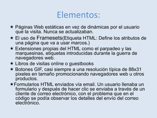 Elementos:
 Páginas Web estáticas en vez de dinámicas por el usuario
que la visita. Nunca se actualizaban.
 El uso de Framesets(Etiqueta HTML: Define los atributos de
una página que va a usar marcos.)
 Extensiones propias del HTML como el parpadeo y las
marquesinas, etiquetas introducidas durante la guerra de
navegadores web.
 Libros de visitas online o guestbooks
 Botones GIF, casi siempre a una resolución típica de 88x31
pixeles en tamaño promocionando navegadores web u otros
productos.
Formularios HTML enviados vía email. Un usuario llenaba un
formulario y después de hacer clic se enviaba a través de un
cliente de correo electrónico, con el problema que en el
código se podía observar los detalles del envío del correo
electrónico.
 