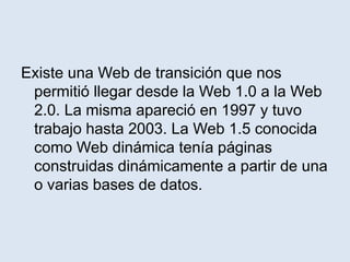 Existe una Web de transición que nos
permitió llegar desde la Web 1.0 a la Web
2.0. La misma apareció en 1997 y tuvo
trabajo hasta 2003. La Web 1.5 conocida
como Web dinámica tenía páginas
construidas dinámicamente a partir de una
o varias bases de datos.
 