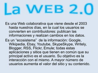 Es una Web colaborativa que viene desde el 2003
hasta nuestros días, en la cual los usuarios se
convierten en contribuidores: publican las
informaciones y realizan cambios en los datos.
Es un “ecosistema” de la información: Google,
Wikipedia, Ebay, Youtube, SkypeSkype, Writely,
Blogger, RSS, Flickr, Emule; todas estas
aplicaciones y sitios que tienen en común que su
principal activo es el usuario. Su objetivo es la
interacción con el mismo. A mayor número de
usuarios aumenta el valor del sitio y su contenido.
 