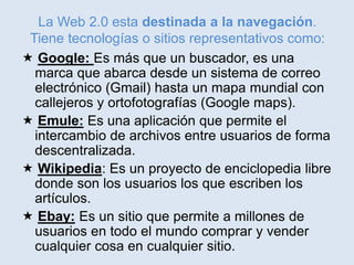 La Web 2.0 esta destinada a la navegación.
Tiene tecnologías o sitios representativos como:
 Google: Es más que un buscador, es una
marca que abarca desde un sistema de correo
electrónico (Gmail) hasta un mapa mundial con
callejeros y ortofotografías (Google maps).
 Emule: Es una aplicación que permite el
intercambio de archivos entre usuarios de forma
descentralizada.
 Wikipedia: Es un proyecto de enciclopedia libre
donde son los usuarios los que escriben los
artículos.
 Ebay: Es un sitio que permite a millones de
usuarios en todo el mundo comprar y vender
cualquier cosa en cualquier sitio.
 