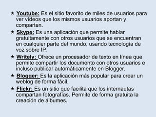  Youtube: Es el sitio favorito de miles de usuarios para
ver vídeos que los mismos usuarios aportan y
comparten.
 Skype: Es una aplicación que permite hablar
gratuitamente con otros usuarios que se encuentran
en cualquier parte del mundo, usando tecnología de
voz sobre IP.
 Writely: Ofrece un procesador de texto en línea que
permite compartir los documento con otros usuarios e
incluso publicar automáticamente en Blogger.
 Blogger: Es la aplicación más popular para crear un
weblog de forma fácil.
 Flickr: Es un sitio que facilita que los internautas
compartan fotografías. Permite de forma gratuita la
creación de álbumes.
 