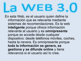 En esta Web, es el usuario quien define la
información que es relevante mediante
sistemas de recomendaciones. Es la web
inteligente porque ofrece información
relevante al usuario y es omnipresente
porque se accede desde cualquier
dispositivo: desde teléfonos móviles, coches,
hasta la nevera. Es omnipresente porque
toda la información se genera, se
gestiona y se difunde online y tiene
relevancia si el usuario así lo cree.
 