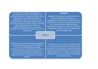 La web 1.0 es un tipo de web estática con
documentos que jamás se actualizaban y los
contenidos dirigidos a la navegaciòn HTML y GIF. En
ella se subían documentos que JAMAS se
actualizaban lo cual era un problema cuando
la información era renovada o pasaban cosas que
hiciera que cambiaran los datos. Usaban un formato
HTML para poder guardar y crear las
páginas, debido a que como no eran tantas
se podía llevar un registro acerca de lo que se subia
a la Internet.

HISTORIA
La Web 1.0 empezó en los años 60's. De la
forma más básica que existe, con
navegadores de solo texto. La Web 1.0 es de
solo lectura, el usuario no puede interactuar
con el contenido de la página,(nada de
comentarios, respuestas, citas, etc.). Estando
totalmente limitado a lo que el Webmaster
sube a la página web.

WEB 1.0

La Web 1.0 es donde las personas programaban
sus páginas Web con código HTML. Digamos
lo asi como la abuelita de las paginas
del Internet, gracias a ella salieron los primeros
sitios web y se pudo seguir avanzando en
la tecnología para tener los buscadores mas
efectivos que hoy en día tenemos a nuestro
alcanza.

La web que vio su nacimiento en 1989 consiste
en un montón de documentos web conectados
por medio de hipervínculos, representó para los
medios de comunicaciones uno de los mayores
logros debido a que, es rápida y todos pueden
participar, algo que en los medios tradicionales
no se podía lograr.

 