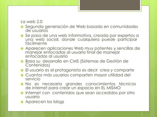 La web 2.0
 Segunda generación de Web basada en comunidades
de usuarios
 Se pasa de una web informativa, creada por expertos a
una web social, donde cualquiera puede participar
fácilmente
 Aparecen aplicaciones Web muy potentes y sencillas de
manejar enfocadas al usuario final de manejar
enfocadas al usuario
 Basa su desarrollo en CMS (Sistemas de Gestión de
Contenidos)
 El usuario es el protagonista es decir crea y comparte
 Cuantos más usuarios comparten mayor utilidad del
servicio
 No es necesario grandes conocimientos técnicos
de internet para crear un espacio en EL MISMO
 Internet con contenidos que sean accedidos por otro
usuario
 Aparecen los blogs
 