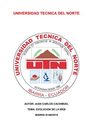 UNIVERSIDAD TECNICA DEL NORTE
AUTOR: JUAN CARLOS CACHIMUEL
TEMA: EVOLUCION DE LA WEB
IBARRA 01/06/2015
 