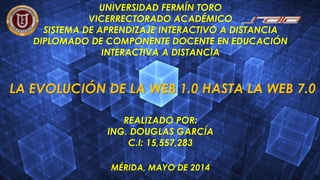 UNIVERSIDAD FERMÍN TORO
VICERRECTORADO ACADÉMICO
SISTEMA DE APRENDIZAJE INTERACTIVO A DISTANCIA
DIPLOMADO DE COMPONENTE DOCENTE EN EDUCACIÓN
INTERACTIVA A DISTANCIA
LA EVOLUCIÓN DE LA WEB 1.0 HASTA LA WEB 7.0
REALIZADO POR:
ING. DOUGLAS GARCÍA
C.I: 15,557,283
MÉRIDA, MAYO DE 2014
 