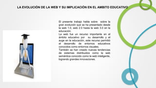 LA EVOLUCIÓN DE LA WEB Y SU IMPLICACIÓN EN EL AMBITO EDUCATIVO

El presente trabajo habla sobre sobre la
gran evolución que se ha presentado desde
la web 1.0, web 2.0 hasta la web 3.0 en la
educación.
La web fue un recurso importante en el
ámbito educativo por su desarrollo y el
auge en la educación, este recurso permitió
el desarrollo de entornos educativos
conocidos como entornos visuales.
También se han creado nuevas tendencias
de sistemas distribuidos como la web
semántica conocido como la web inteligente,
logrando grandes innovaciones.

 