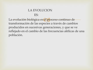 LA EVOLUCION ES: La evolución biológica es el proceso continuo de transformación de las especies a través de cambios producidos en sucesivas generaciones, y que se ve reflejado en el cambio de las frecuencias alélicas de una población.   