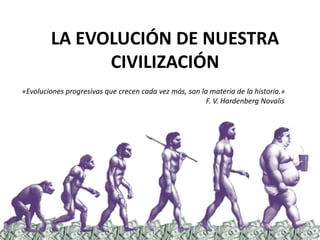 LA EVOLUCIÓN DE NUESTRA CIVILIZACIÓN  «Evoluciones progresivas que crecen cada vez más, son la materia de la historia.» 					             F. V. HardenbergNovalis 