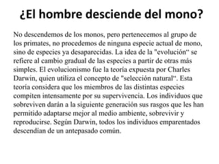 ¿El hombre desciende del mono?
No descendemos de los monos, pero pertenecemos al grupo de
los primates, no procedemos de ninguna especie actual de mono,
sino de especies ya desaparecidas. La idea de la "evolución“ se
refiere al cambio gradual de las especies a partir de otras más
simples. El evolucionismo fue la teoría expuesta por Charles
Darwin, quien utiliza el concepto de "selección natural“. Esta
teoría considera que los miembros de las distintas especies
compiten intensamente por su supervivencia. Los individuos que
sobreviven darán a la siguiente generación sus rasgos que les han
permitido adaptarse mejor al medio ambiente, sobrevivir y
reproducirse. Según Darwin, todos los individuos emparentados
descendían de un antepasado común.

 