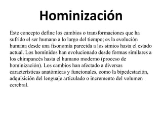 Hominización
Este concepto define los cambios o transformaciones que ha
sufrido el ser humano a lo largo del tiempo; es la evolución
humana desde una fisonomía parecida a los simios hasta el estado
actual. Los homínidos han evolucionado desde formas similares a
los chimpancés hasta el humano moderno (proceso de
hominización). Los cambios han afectado a diversas
características anatómicas y funcionales, como la bipedestación,
adquisición del lenguaje articulado o incremento del volumen
cerebral.

 