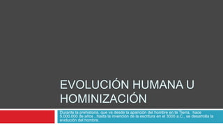 EVOLUCIÓN HUMANA U
HOMINIZACIÓN
Durante la prehistoria, que va desde la aparición del hombre en la Tierra, hace
5.000.000 de años , hasta la invención de la escritura en el 3000 a.C., se desarrolla la
evolución del hombre.
 