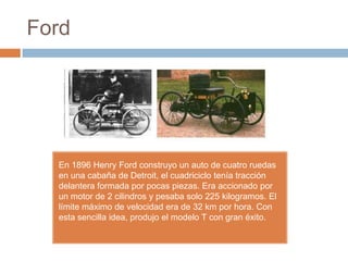 Ford




  En 1896 Henry Ford construyo un auto de cuatro ruedas
  en una cabaña de Detroit, el cuadriciclo tenía tracción
  delantera formada por pocas piezas. Era accionado por
  un motor de 2 cilindros y pesaba solo 225 kilogramos. El
  límite máximo de velocidad era de 32 km por hora. Con
  esta sencilla idea, produjo el modelo T con gran éxito.
 
