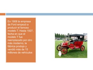 En 1908 la empresa
de Ford empezó a
producir el famoso
modelo T. Hasta 1927,
fecha en que el
modelo T fue
reemplazado por otro
más moderno, la
fábrica produjo y
vendió más de 15
millones de vehículos
 
