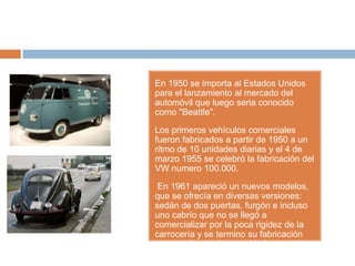 En 1950 se importa al Estados Unidos
para el lanzamiento al mercado del
automóvil que luego seria conocido
como "Beattle".

Los primeros vehículos comerciales
fueron fabricados a partir de 1950 a un
ritmo de 10 unidades diarias y el 4 de
marzo 1955 se celebró la fabricación del
VW numero 100.000.

 En 1961 apareció un nuevos modelos,
que se ofrecía en diversas versiones:
sedán de dos puertas, furgón e incluso
uno cabrío que no se llegó a
comercializar por la poca rigidez de la
carrocería y se termino su fabricación
por cuestiones de seguridad.
 
