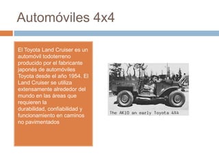 Automóviles 4x4

El Toyota Land Cruiser es un
automóvil todoterreno
producido por el fabricante
japonés de automóviles
Toyota desde el año 1954. El
Land Cruiser se utiliza
extensamente alrededor del
mundo en las áreas que
requieren la
durabilidad, confiabilidad y
funcionamiento en caminos
no pavimentados
 