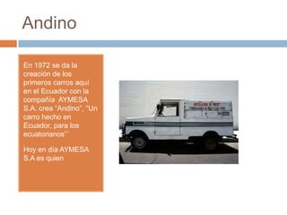 Andino

En 1972 se da la
creación de los
primeros carros aquí
en el Ecuador con la
compañía AYMESA
S.A. crea “Andino”, “Un
carro hecho en
Ecuador, para los
ecuatorianos”´

Hoy en día AYMESA
S.A es quien
 