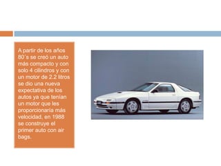 A partir de los años
80´s se creó un auto
más compacto y con
solo 4 cilindros y con
un motor de 2.2 litros
se dio una nueva
expectativa de los
autos ya que tenían
un motor que les
proporcionaría más
velocidad, en 1988
se construye el
primer auto con air
bags.
 