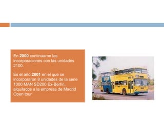 En 2000 continuaron las
incorporaciones con las unidades
2100.

Es el año 2001 en el que se
incorporaron 8 unidades de la serie
1000 MAN SD200 Ex-Berlín,
alquilados a la empresa de Madrid
Open tour
 