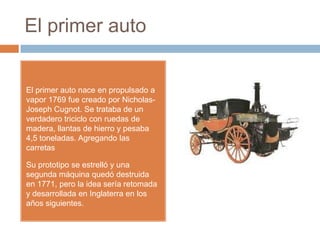 El primer auto


El primer auto nace en propulsado a
vapor 1769 fue creado por Nicholas-
Joseph Cugnot. Se trataba de un
verdadero triciclo con ruedas de
madera, llantas de hierro y pesaba
4,5 toneladas. Agregando las
carretas

Su prototipo se estrelló y una
segunda máquina quedó destruida
en 1771, pero la idea sería retomada
y desarrollada en Inglaterra en los
años siguientes.
 