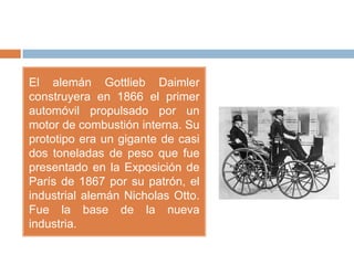 El alemán Gottlieb Daimler
construyera en 1866 el primer
automóvil propulsado por un
motor de combustión interna. Su
prototipo era un gigante de casi
dos toneladas de peso que fue
presentado en la Exposición de
París de 1867 por su patrón, el
industrial alemán Nicholas Otto.
Fue la base de la nueva
industria.
 