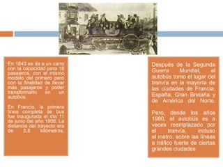 En 1840 se da a un carro      Después de la Segunda
con la capacidad para 18      Guerra     Mundial,    el
pasajeros, con el mismo
modelo del primero pero       autobús tomo el lugar del
con la finalidad de llevar    tranvía en la mayoría de
más pasajeros y poder         las ciudades de Francia,
transformarlo    en     un
autobús.                      España, Gran Bretaña y
                              de América del Norte.
En Francia, la primera
línea completa de bus         Pero, desde los años
fue inaugurada el día 11
de junio del año 1906. La     1980, el autobús es a
distancia del trayecto era    veces reemplazado por
de     5,8      kilómetros.   el      tranvía,    incluso
                              el metro, sobre las líneas
                              a tráfico fuerte de ciertas
                              grandes ciudades
 