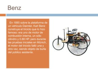 Benz

  En 1885 sobre la plataforma de
un vehículo Daimler, Karl Benz
construye el triciclo que lo hizo
famoso: era uno de motor de
combustión interna, un sólo
cilindro y 0.88 HP. pero durante
las pruebas iniciales en Münich,
el motor del triciclo falló una y
otra vez, siendo objeto de burla
del público asistente.
 