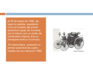 el 26 de enero de 1986, Se
logra la patente, quedando
como el creador del primer
automóvil capaz de moverse
por sí mismo con un motor de
combustión interna. Era un
transporte lento e incomodo.

 El mismo Benz presentó un
primer automóvil de cuatro
ruedas con su marca en 1893
 