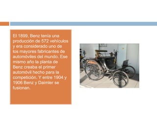 El 1899, Benz tenía una
producción de 572 vehículos
y era considerado uno de
los mayores fabricantes de
automóviles del mundo. Ese
mismo año la planta de
Benz creaba el primer
automóvil hecho para la
competición. Y entre 1904 y
1906 Benz y Daimler se
fusionan.
 