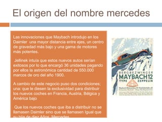 El origen del nombre mercedes

Las innovaciones que Maybach introdujo en los
Daimler una mayor distancia entre ejes, un centro
de gravedad más bajo y una gama de motores
más potentes.

Jellinek intuía que estos nuevos autos serían
exitosos por lo que encargó 36 unidades pagando
por ellos la astronómica cantidad de 550.000
marcos de oro del año 1900.

A cambio de este negocio puso dos condiciones;
una: que le diesen la exclusividad para distribuir
los nuevos coches en Francia, Austria, Bélgica y
América bajo

 Que los nuevos coches que iba a distribuir no se
llamasen Daimler sino que se llamasen Igual que
su hija de diez Años, Mercedes.
 