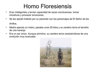 Homo Floresiensis
•

Eran inteligentes y tenían capacidad de sacar conclusiones, tomar
iniciativas y procesar emociones.

•

Se les apodó hobbits por su parecido con los personajes de El Señor de los
Anillos.

•
•

Medía apenas un metro, pesaba unos 25 kilos y su cerebro tenía el tamaño
de una naranja.
Era un ser único. Aunque primitivo, su cerebro tenía características de una
evolución muy avanzada .

 