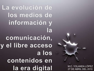 La evolución de los medios de información y  la comunicación, y el libre acceso a los contenidos en la era digital M.C. YOLANDA LÓPEZ 27 DE ABRIL DEL 2010 