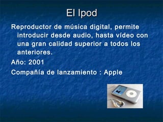 El Ipod Reproductor de música digital, permite introducir desde audio, hasta vídeo con una gran calidad superior a todos los anteriores. Año: 2001 Compañía de lanzamiento : Apple 