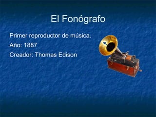 El Fonógrafo Primer reproductor de música. Año: 1887 Creador: Thomas Edison 