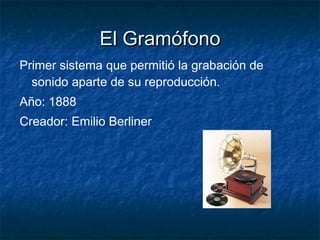 El Gramófono Primer sistema que permitió la grabación de sonido aparte de su reproducción. Año: 1888 Creador: Emilio Berliner 