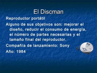 El Discman Reproductor portátil Alguno de sus objetivos son: mejorar el diseño, reducir el consumo de energía, el número de partes necesarias y el tamaño final del reproductor. Compañía de lanzamiento: Sony Año: 1984 