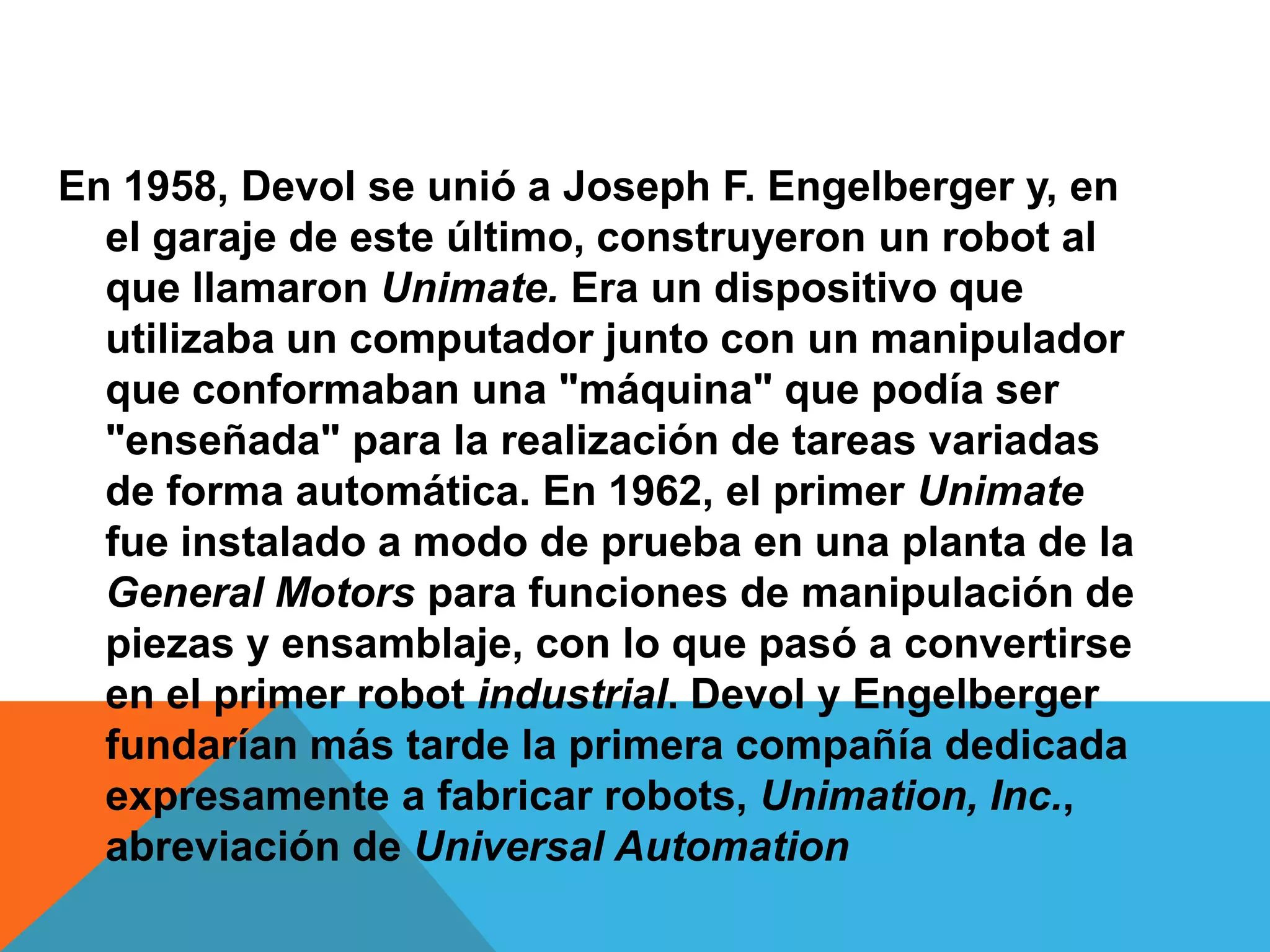 En 1958, Devol se unió a Joseph F. Engelberger y, en
  el garaje de este último, construyeron un robot al
  que llamaron Unimate. Era un dispositivo que
  utilizaba un computador junto con un manipulador
  que conformaban una "máquina" que podía ser
  "enseñada" para la realización de tareas variadas
  de forma automática. En 1962, el primer Unimate
  fue instalado a modo de prueba en una planta de la
  General Motors para funciones de manipulación de
  piezas y ensamblaje, con lo que pasó a convertirse
  en el primer robot industrial. Devol y Engelberger
  fundarían más tarde la primera compañía dedicada
  expresamente a fabricar robots, Unimation, Inc.,
  abreviación de Universal Automation
 
