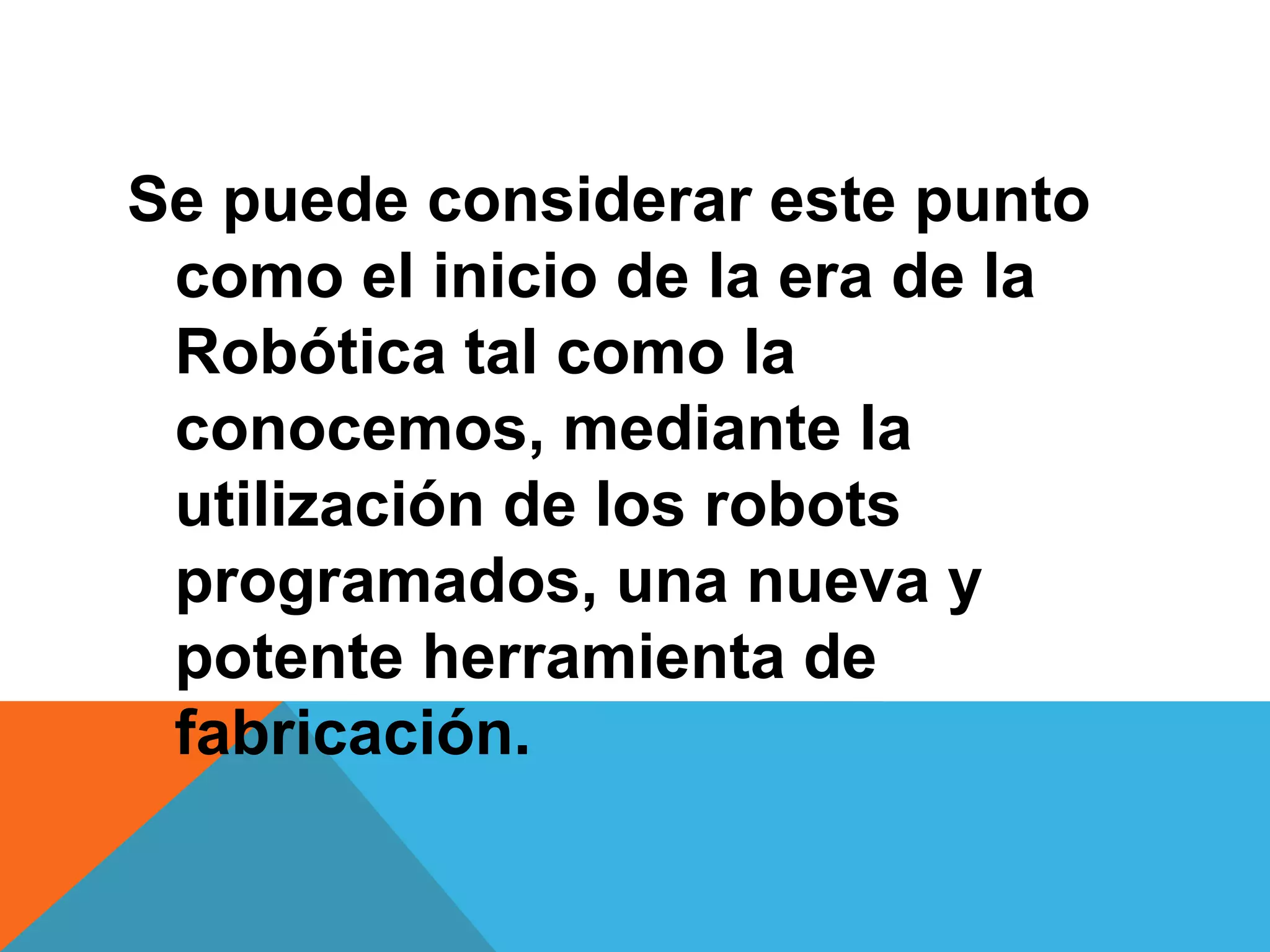 Se puede considerar este punto
 como el inicio de la era de la
 Robótica tal como la
 conocemos, mediante la
 utilización de los robots
 programados, una nueva y
 potente herramienta de
 fabricación.
 