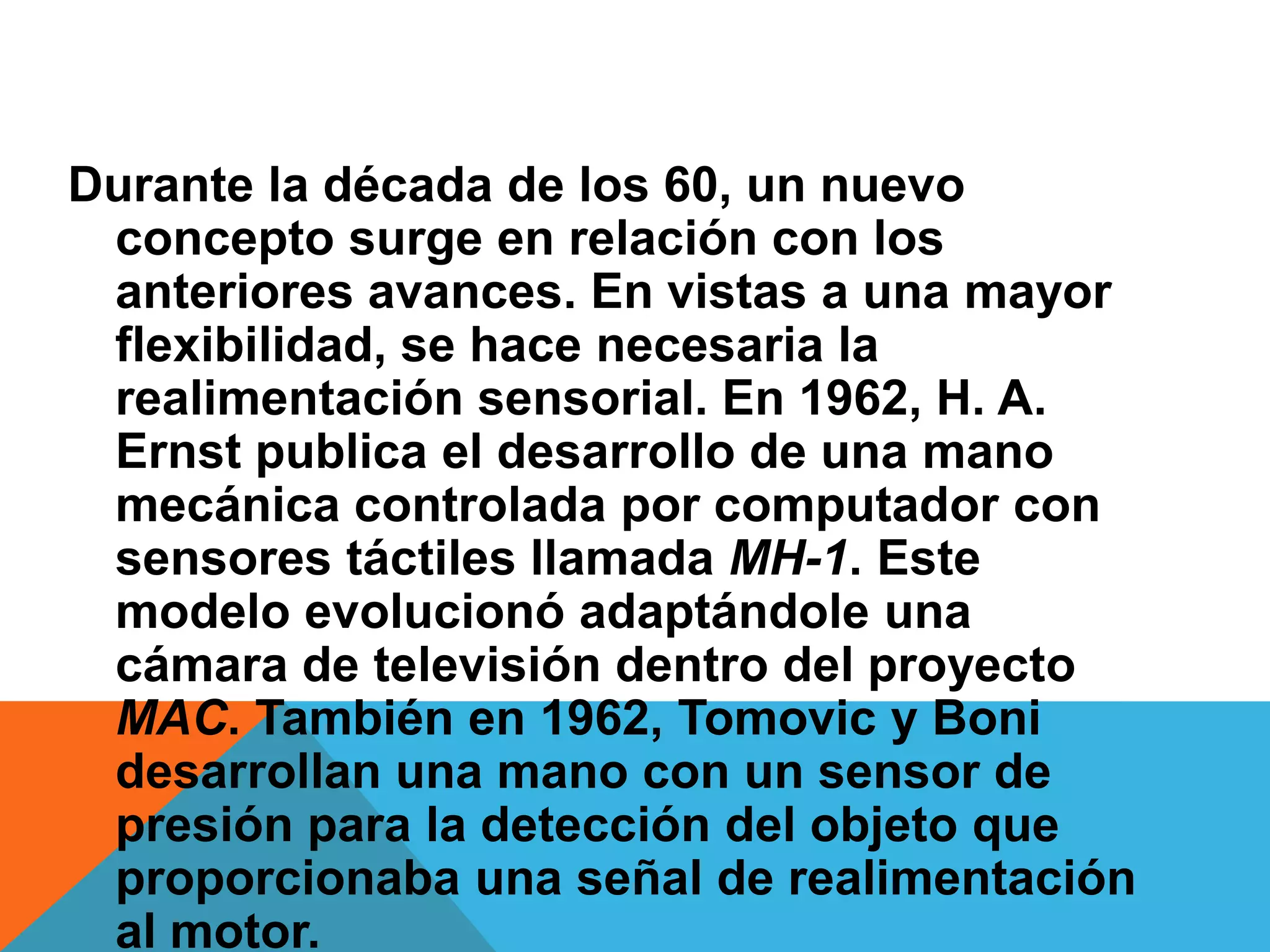 Durante la década de los 60, un nuevo
 concepto surge en relación con los
 anteriores avances. En vistas a una mayor
 flexibilidad, se hace necesaria la
 realimentación sensorial. En 1962, H. A.
 Ernst publica el desarrollo de una mano
 mecánica controlada por computador con
 sensores táctiles llamada MH-1. Este
 modelo evolucionó adaptándole una
 cámara de televisión dentro del proyecto
 MAC. También en 1962, Tomovic y Boni
 desarrollan una mano con un sensor de
 presión para la detección del objeto que
 proporcionaba una señal de realimentación
 al motor.
 