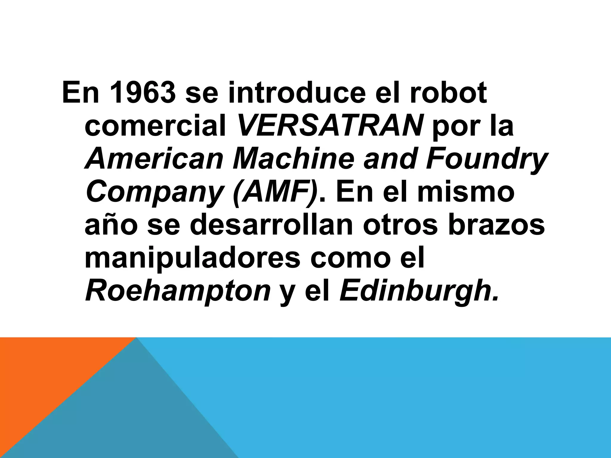 En 1963 se introduce el robot
 comercial VERSATRAN por la
 American Machine and Foundry
 Company (AMF). En el mismo
 año se desarrollan otros brazos
 manipuladores como el
 Roehampton y el Edinburgh.
 