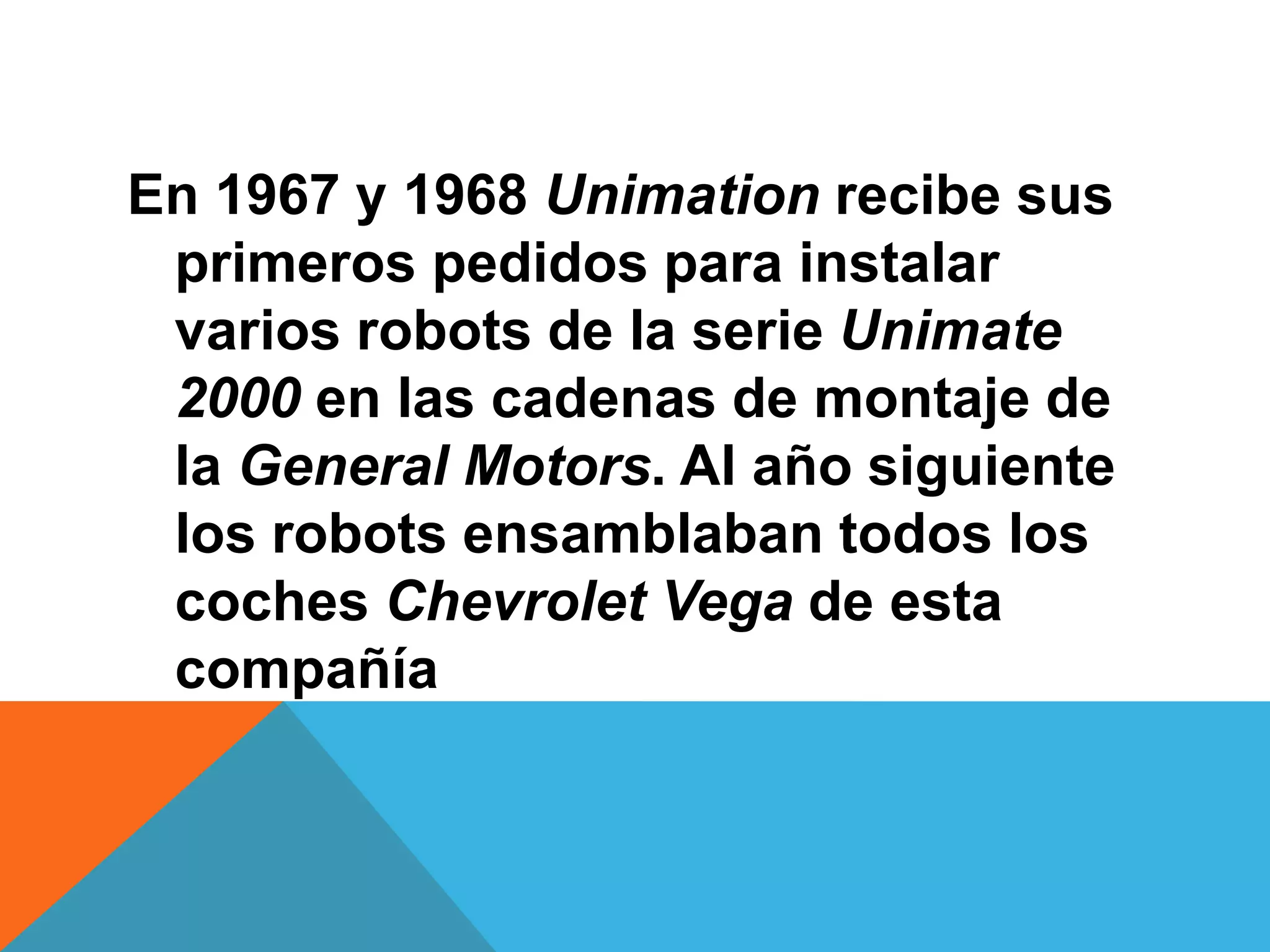 En 1967 y 1968 Unimation recibe sus
 primeros pedidos para instalar
 varios robots de la serie Unimate
 2000 en las cadenas de montaje de
 la General Motors. Al año siguiente
 los robots ensamblaban todos los
 coches Chevrolet Vega de esta
 compañía
 